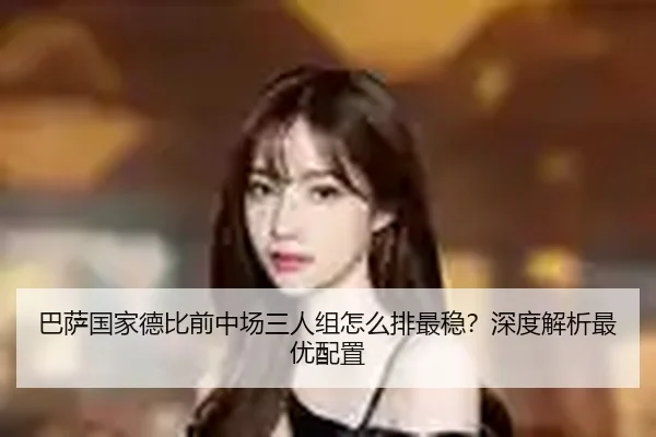 巴萨国家德比前中场三人组怎么排最稳？深度解析最优配置