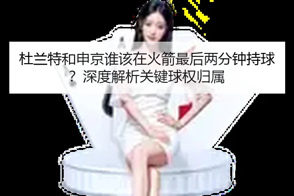 杜兰特和申京谁该在火箭最后两分钟持球？深度解析关键球权归属