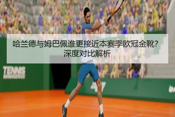 哈兰德与姆巴佩谁更接近本赛季欧冠金靴？深度对比解析